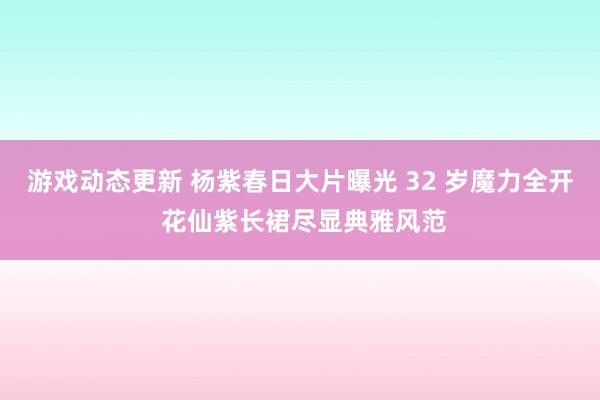 游戏动态更新 杨紫春日大片曝光 32 岁魔力全开 花仙紫长裙尽显典雅风范