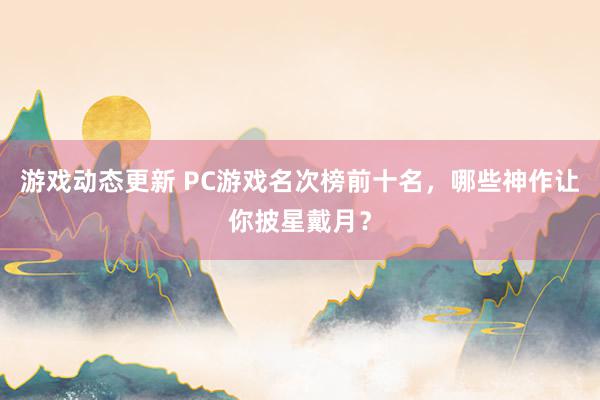 游戏动态更新 PC游戏名次榜前十名，哪些神作让你披星戴月？