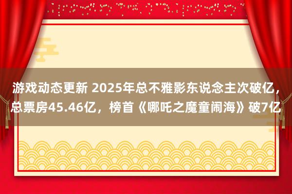 游戏动态更新 2025年总不雅影东说念主次破亿，总票房45.46亿，榜首《哪吒之魔童闹海》破7亿