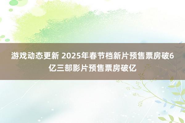 游戏动态更新 2025年春节档新片预售票房破6亿三部影片预售票房破亿