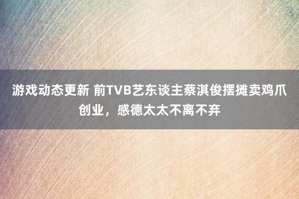 游戏动态更新 前TVB艺东谈主蔡淇俊摆摊卖鸡爪创业，感德太太不离不弃