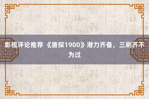 影视评论推荐 《唐探1900》潜力齐备，三刷齐不为过