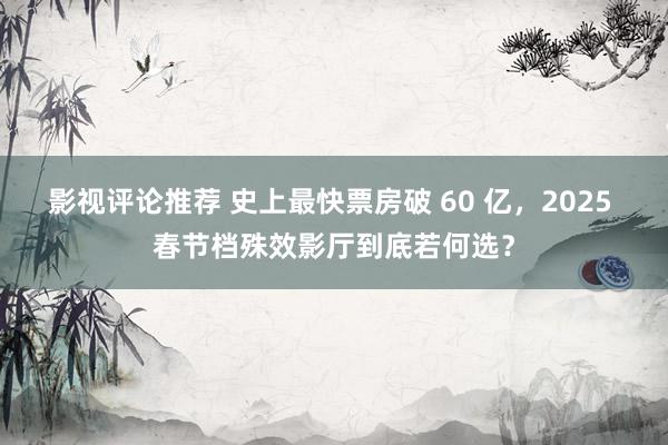 影视评论推荐 史上最快票房破 60 亿，2025 春节档殊效影厅到底若何选？