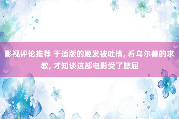 影视评论推荐 于适版的姬发被吐槽, 看乌尔善的求教, 才知谈这部电影受了憋屈