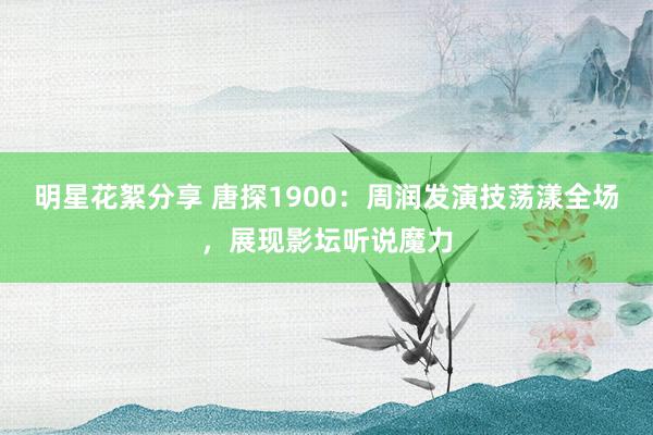 明星花絮分享 唐探1900：周润发演技荡漾全场，展现影坛听说魔力