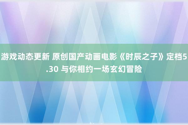 游戏动态更新 原创国产动画电影《时辰之子》定档5.30 与你相约一场玄幻冒险