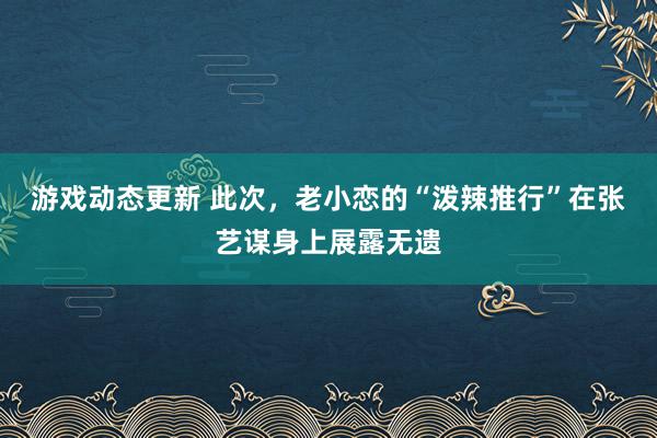 游戏动态更新 此次，老小恋的“泼辣推行”在张艺谋身上展露无遗