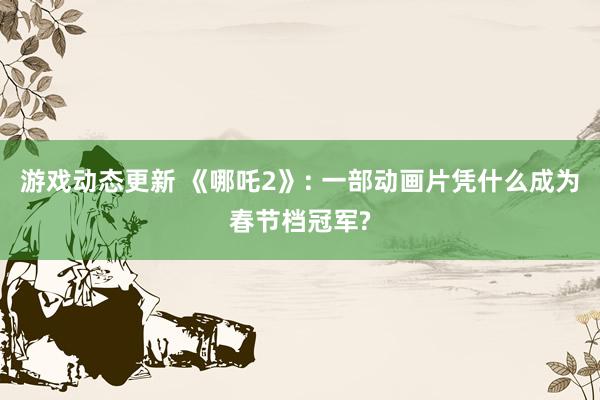 游戏动态更新 《哪吒2》: 一部动画片凭什么成为春节档冠军?