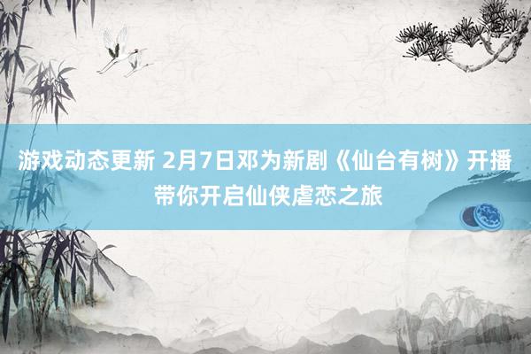 游戏动态更新 2月7日邓为新剧《仙台有树》开播 带你开启仙侠虐恋之旅