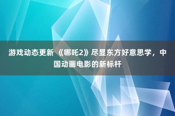 游戏动态更新 《哪吒2》尽显东方好意思学，中国动画电影的新标杆