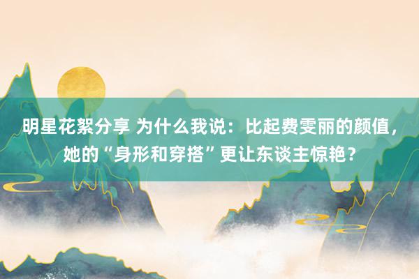 明星花絮分享 为什么我说：比起费雯丽的颜值，她的“身形和穿搭”更让东谈主惊艳？