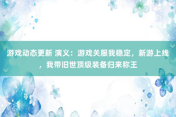 游戏动态更新 演义：游戏关服我稳定，新游上线，我带旧世顶级装备归来称王