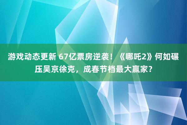 游戏动态更新 67亿票房逆袭！《哪吒2》何如碾压吴京徐克，成春节档最大赢家？