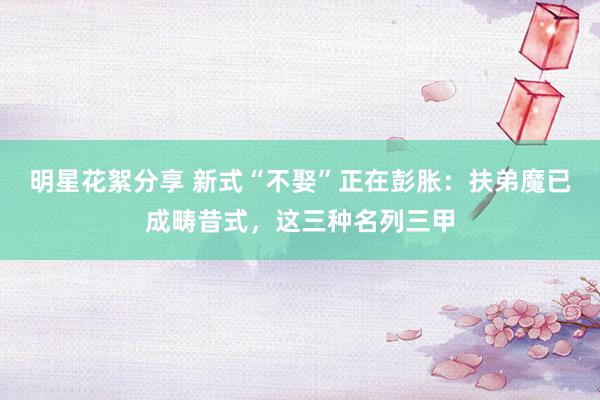 明星花絮分享 新式“不娶”正在彭胀：扶弟魔已成畴昔式，这三种名列三甲