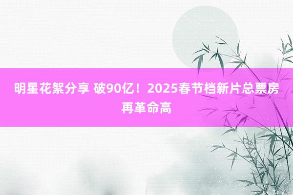 明星花絮分享 破90亿！2025春节档新片总票房再革命高