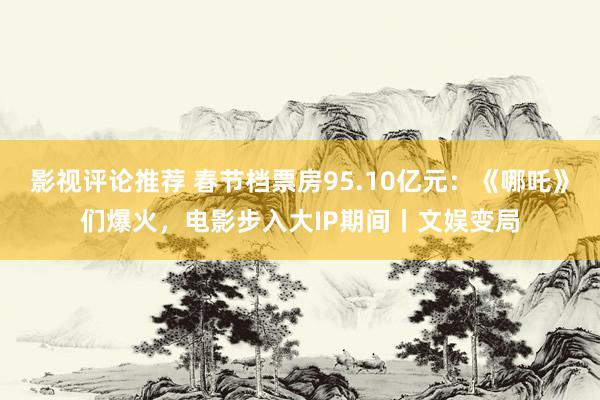 影视评论推荐 春节档票房95.10亿元：《哪吒》们爆火，电影步入大IP期间丨文娱变局