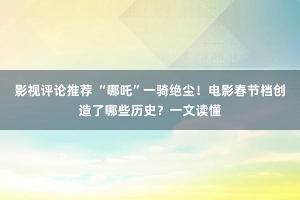 影视评论推荐 “哪吒”一骑绝尘！电影春节档创造了哪些历史？一文读懂