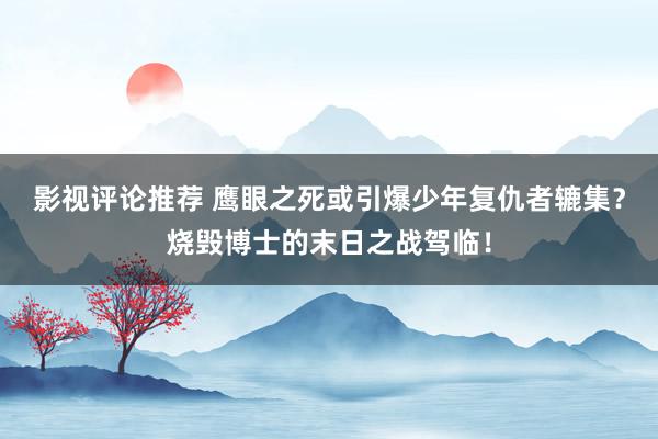 影视评论推荐 鹰眼之死或引爆少年复仇者辘集？烧毁博士的末日之战驾临！