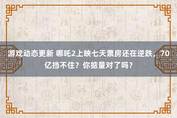 游戏动态更新 哪吒2上映七天票房还在逆跌，70亿挡不住？你掂量对了吗？