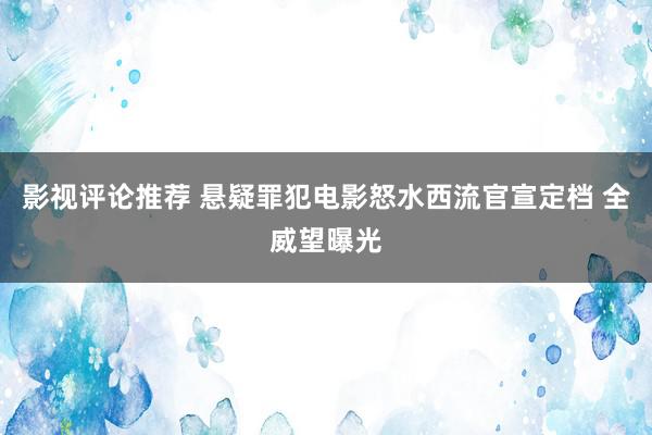 影视评论推荐 悬疑罪犯电影怒水西流官宣定档 全威望曝光