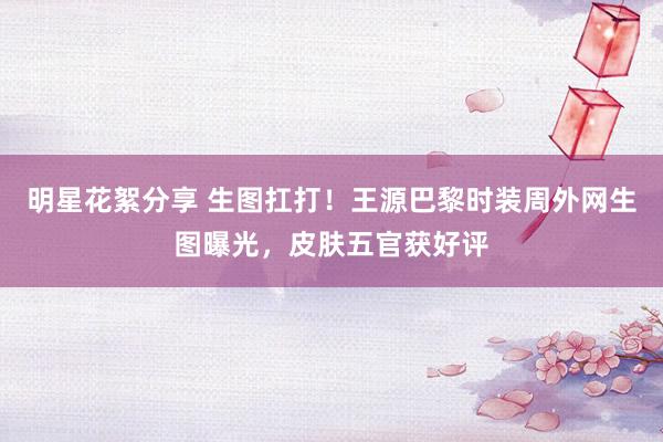 明星花絮分享 生图扛打！王源巴黎时装周外网生图曝光，皮肤五官获好评