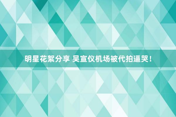 明星花絮分享 吴宣仪机场被代拍逼哭！