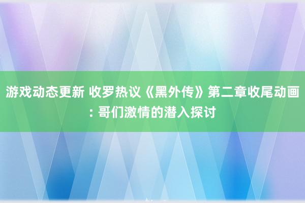 游戏动态更新 收罗热议《黑外传》第二章收尾动画: 哥们激情的潜入探讨