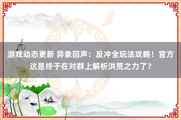 游戏动态更新 异象回声：反冲全玩法攻略！官方这是终于在对群上解析洪荒之力了？