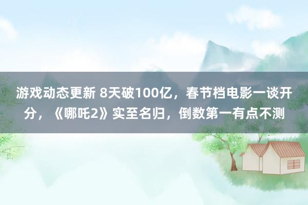 游戏动态更新 8天破100亿，春节档电影一谈开分，《哪吒2》实至名归，倒数第一有点不测