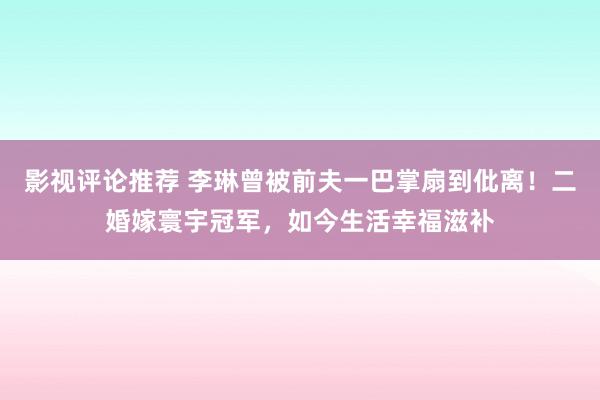 影视评论推荐 李琳曾被前夫一巴掌扇到仳离！二婚嫁寰宇冠军，如今生活幸福滋补