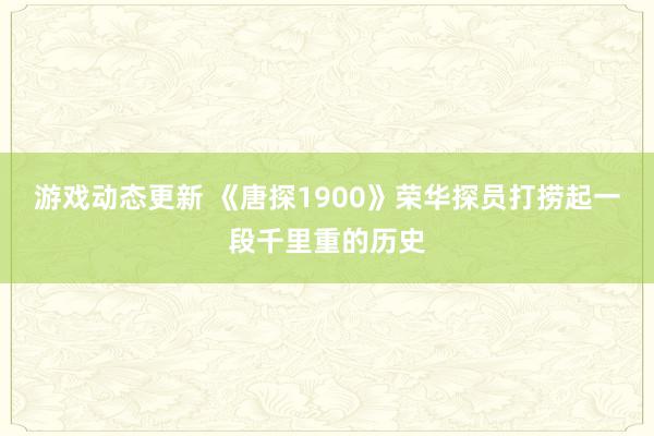 游戏动态更新 《唐探1900》荣华探员打捞起一段千里重的历史