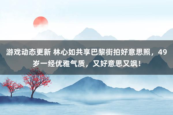 游戏动态更新 林心如共享巴黎街拍好意思照，49岁一经优雅气质，又好意思又飒！