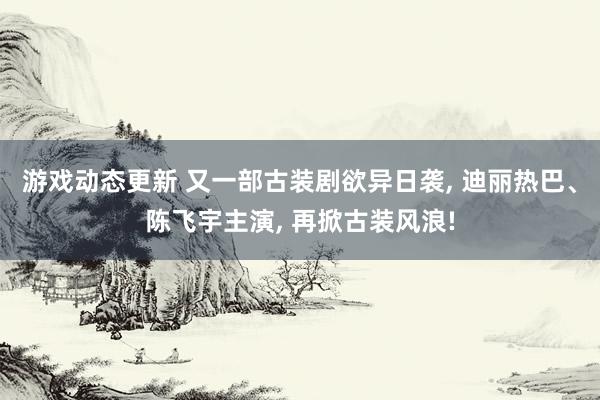 游戏动态更新 又一部古装剧欲异日袭, 迪丽热巴、陈飞宇主演, 再掀古装风浪!