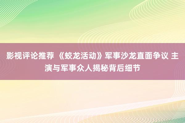 影视评论推荐 《蛟龙活动》军事沙龙直面争议 主演与军事众人揭秘背后细节