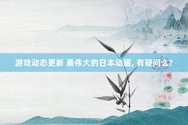 游戏动态更新 最伟大的日本动画, 有疑问么?