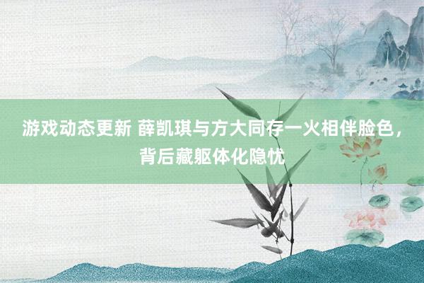 游戏动态更新 薛凯琪与方大同存一火相伴脸色，背后藏躯体化隐忧