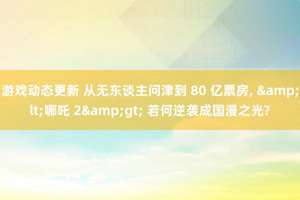 游戏动态更新 从无东谈主问津到 80 亿票房, &lt;哪吒 2&gt; 若何逆袭成国漫之光?