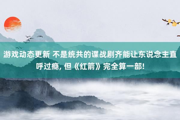 游戏动态更新 不是统共的谍战剧齐能让东说念主直呼过瘾, 但《红箭》完全算一部!