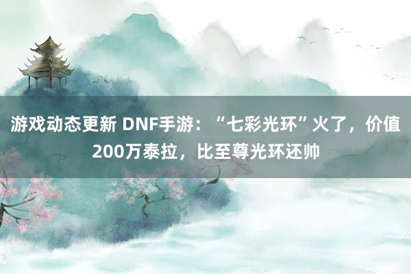 游戏动态更新 DNF手游：“七彩光环”火了，价值200万泰拉，比至尊光环还帅