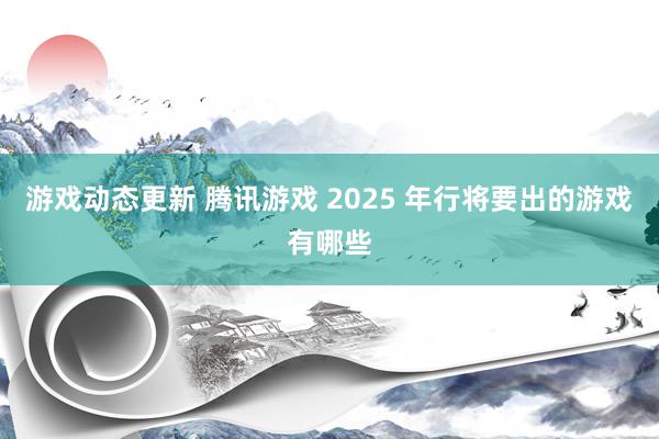 游戏动态更新 腾讯游戏 2025 年行将要出的游戏有哪些