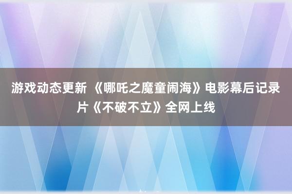 游戏动态更新 《哪吒之魔童闹海》电影幕后记录片《不破不立》全网上线