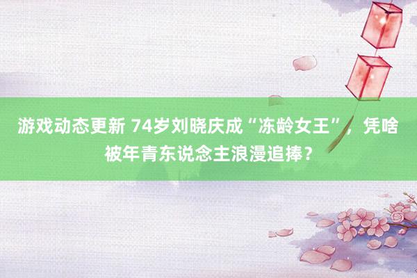 游戏动态更新 74岁刘晓庆成“冻龄女王”，凭啥被年青东说念主浪漫追捧？