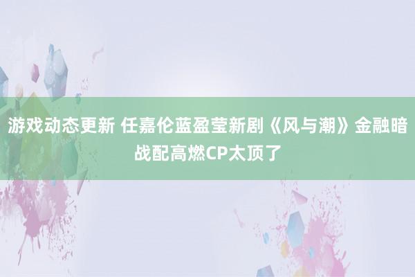 游戏动态更新 任嘉伦蓝盈莹新剧《风与潮》金融暗战配高燃CP太顶了