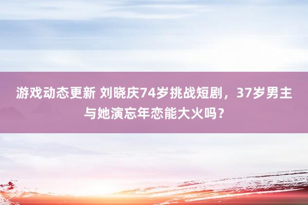 游戏动态更新 刘晓庆74岁挑战短剧，37岁男主与她演忘年恋能大火吗？