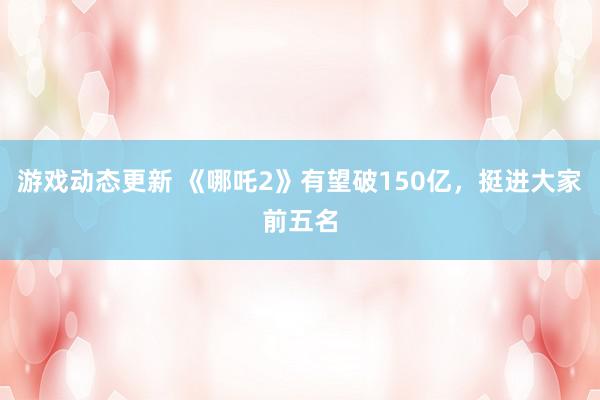 游戏动态更新 《哪吒2》有望破150亿，挺进大家前五名